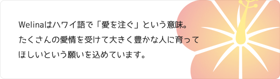 Welinaはハワイ語で「愛を注ぐ」という意味。たくさんの愛情を受けて大きく豊かな人に育ってほしいという願いを込めています。